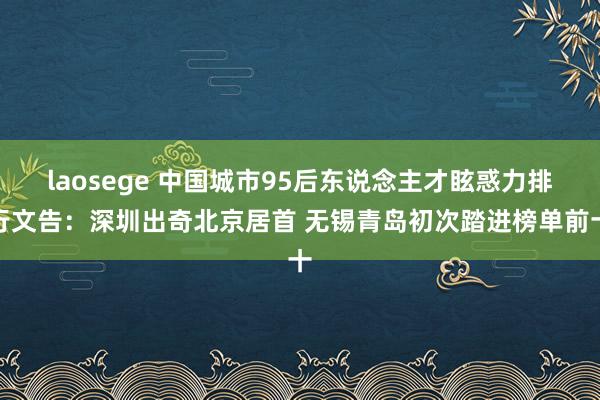 laosege 中国城市95后东说念主才眩惑力排行文告：深圳出奇北京居首 无锡青岛初次踏进榜单前十