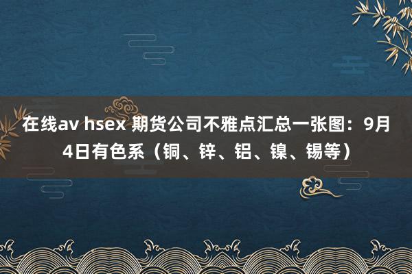 在线av hsex 期货公司不雅点汇总一张图：9月4日有色系（铜、锌、铝、镍、锡等）