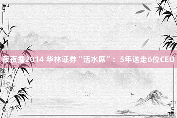 夜夜撸2014 华林证券“活水席”：5年送走6位CEO