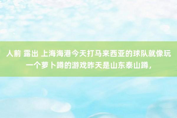 人前 露出 上海海港今天打马来西亚的球队就像玩一个萝卜蹲的游戏昨天是山东泰山蹲，