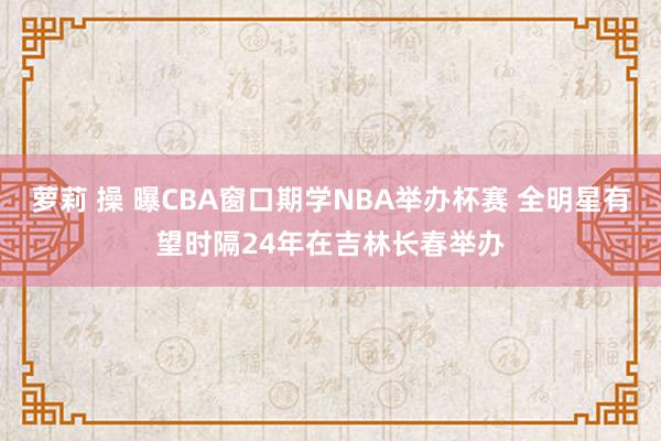 萝莉 操 曝CBA窗口期学NBA举办杯赛 全明星有望时隔24年在吉林长春举办