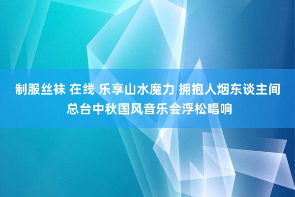 制服丝袜 在线 乐享山水魔力 拥抱人烟东谈主间 总台中秋国风音乐会浮松唱响