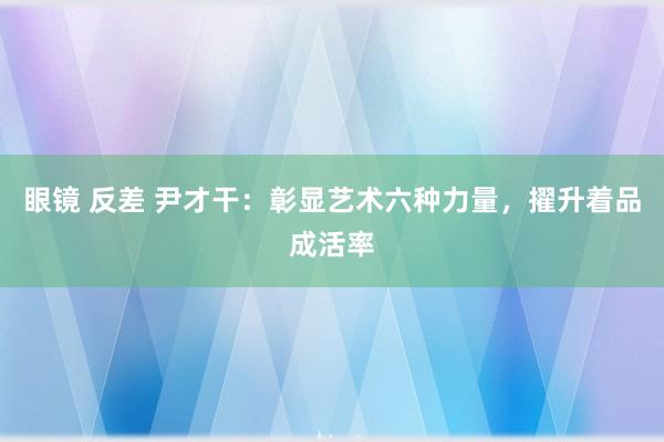 眼镜 反差 尹才干：彰显艺术六种力量，擢升着品成活率