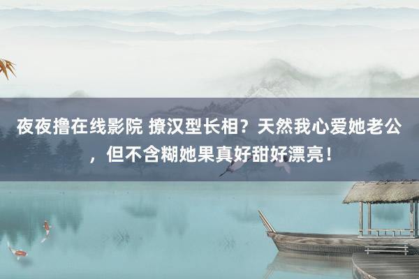 夜夜撸在线影院 撩汉型长相？天然我心爱她老公，但不含糊她果真好甜好漂亮！