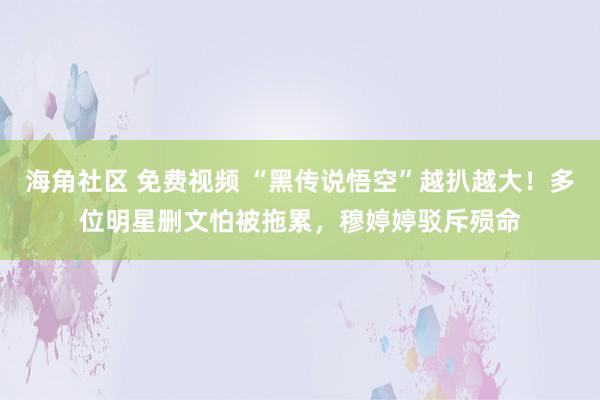 海角社区 免费视频 “黑传说悟空”越扒越大！多位明星删文怕被拖累，穆婷婷驳斥殒命