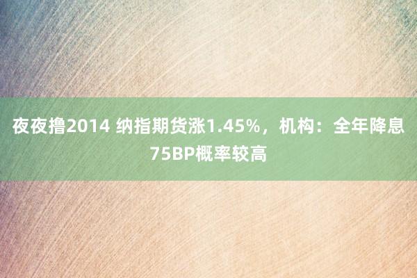 夜夜撸2014 纳指期货涨1.45%，机构：全年降息75BP概率较高