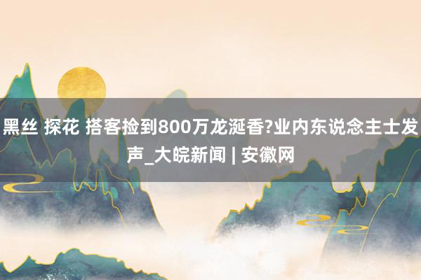 黑丝 探花 搭客捡到800万龙涎香?业内东说念主士发声_大皖新闻 | 安徽网