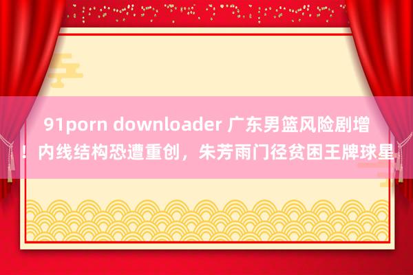 91porn downloader 广东男篮风险剧增！内线结构恐遭重创，朱芳雨门径贫困王牌球星