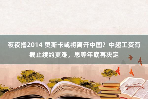 夜夜撸2014 奥斯卡或将离开中国？中超工资有截止续约更难，思等年底再决定