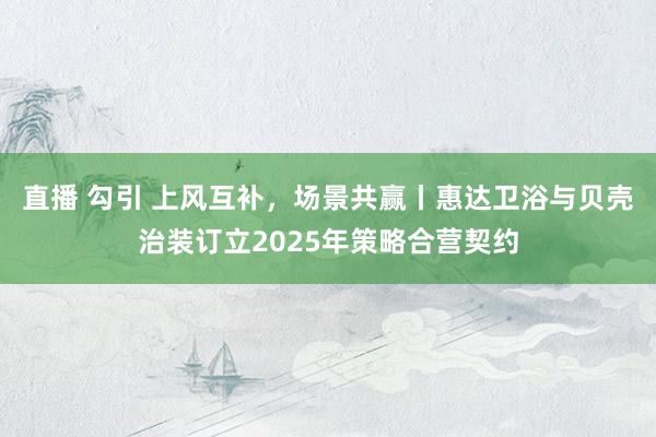 直播 勾引 上风互补，场景共赢丨惠达卫浴与贝壳治装订立2025年策略合营契约