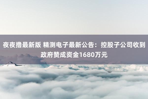 夜夜撸最新版 精测电子最新公告：控股子公司收到政府赞成资金1680万元