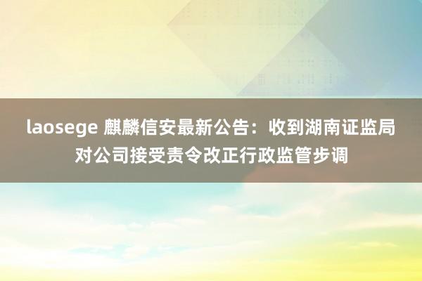 laosege 麒麟信安最新公告：收到湖南证监局对公司接受责令改正行政监管步调