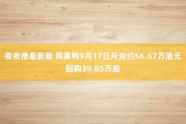 夜夜撸最新版 周黑鸭9月17日斥资约56.67万港元回购39.85万股