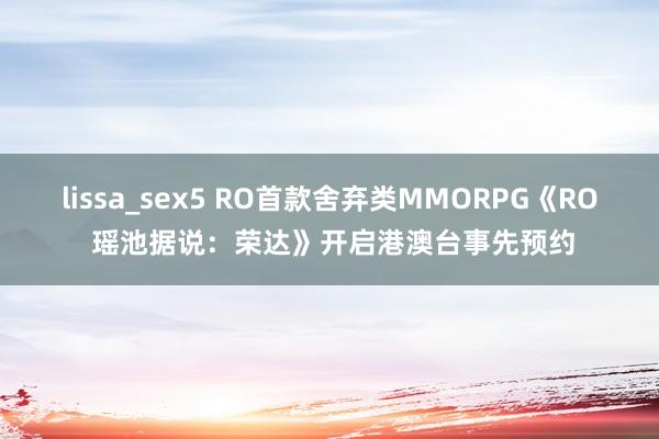 lissa_sex5 RO首款舍弃类MMORPG《RO 瑶池据说：荣达》开启港澳台事先预约