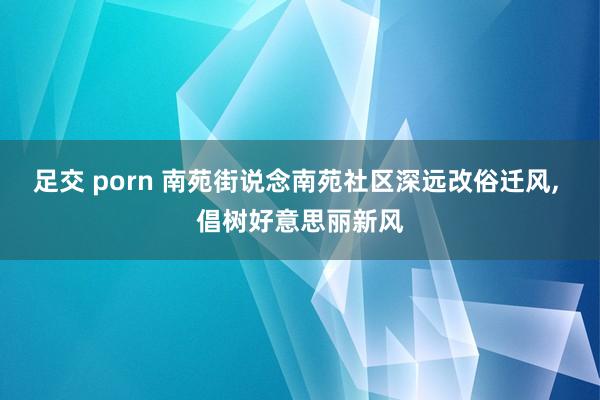 足交 porn 南苑街说念南苑社区深远改俗迁风， 倡树好意思丽新风