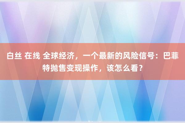 白丝 在线 全球经济，一个最新的风险信号：巴菲特抛售变现操作，该怎么看？