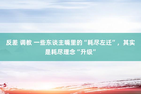 反差 调教 一些东谈主嘴里的“耗尽左迁”，其实是耗尽理念“升级”