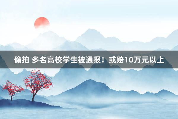 偷拍 多名高校学生被通报！或赔10万元以上