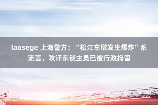 laosege 上海警方：“松江车墩发生爆炸”系流言，攻讦东谈主员已被行政拘留