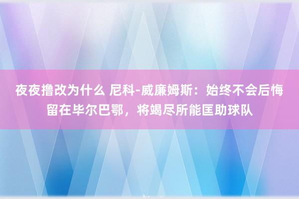 夜夜撸改为什么 尼科-威廉姆斯：始终不会后悔留在毕尔巴鄂，将竭尽所能匡助球队