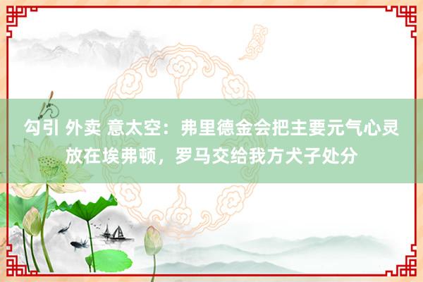 勾引 外卖 意太空：弗里德金会把主要元气心灵放在埃弗顿，罗马交给我方犬子处分