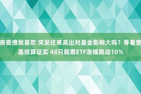 夜夜撸我喜欢 突发往来高出对基金影响大吗？等看宽基结算证实 48只股票ETF涨幅跳动10%