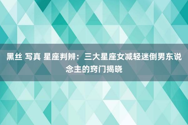 黑丝 写真 星座判辨：三大星座女减轻迷倒男东说念主的窍门揭晓