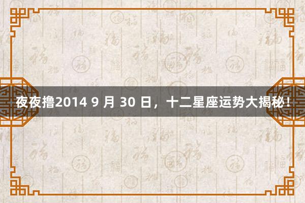 夜夜撸2014 9 月 30 日，十二星座运势大揭秘！