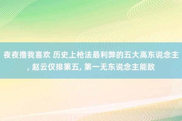 夜夜撸我喜欢 历史上枪法最利弊的五大高东说念主， 赵云仅排第五， 第一无东说念主能敌