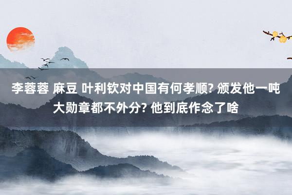 李蓉蓉 麻豆 叶利钦对中国有何孝顺? 颁发他一吨大勋章都不外分? 他到底作念了啥