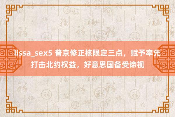 lissa_sex5 普京修正核限定三点，赋予率先打击北约权益，好意思国备受谛视