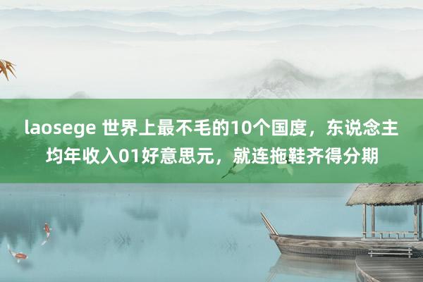 laosege 世界上最不毛的10个国度，东说念主均年收入01好意思元，就连拖鞋齐得分期