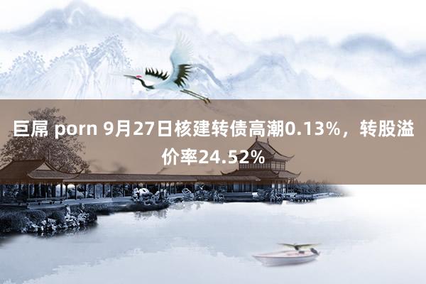 巨屌 porn 9月27日核建转债高潮0.13%，转股溢价率24.52%