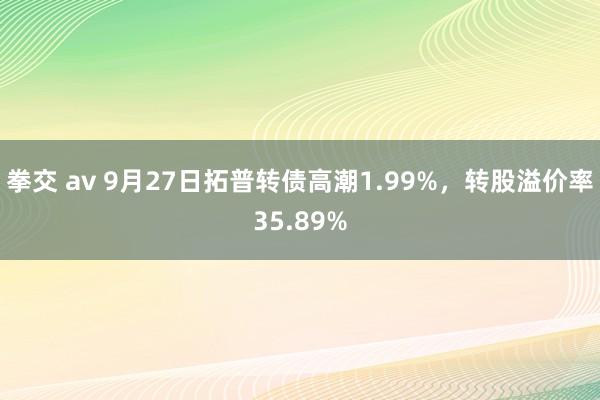 拳交 av 9月27日拓普转债高潮1.99%，转股溢价率35.89%