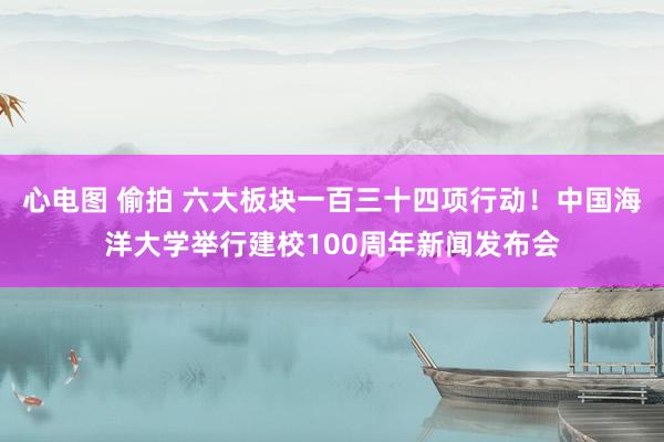 心电图 偷拍 六大板块一百三十四项行动！中国海洋大学举行建校100周年新闻发布会