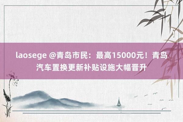 laosege @青岛市民：最高15000元！青岛汽车置换更新补贴设施大幅晋升