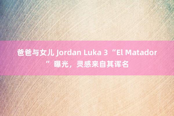 爸爸与女儿 Jordan Luka 3 “El Matador” 曝光，灵感来自其诨名