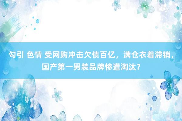 勾引 色情 受网购冲击欠债百亿，满仓衣着滞销，国产第一男装品牌惨遭淘汰？