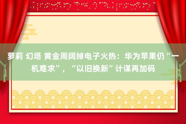 萝莉 幻塔 黄金周阔绰电子火热：华为苹果仍“一机难求”，“以旧换新”计谋再加码