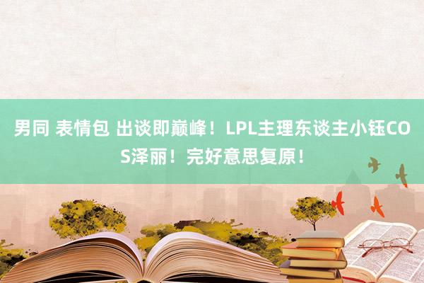 男同 表情包 出谈即巅峰！LPL主理东谈主小钰COS泽丽！完好意思复原！