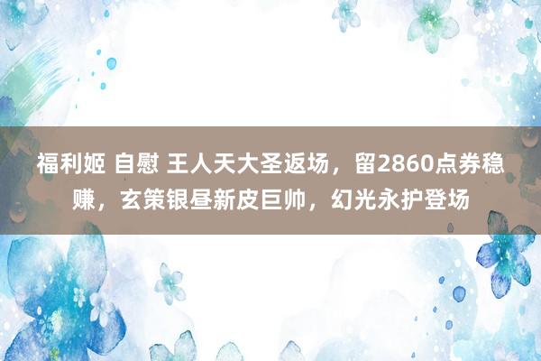 福利姬 自慰 王人天大圣返场，留2860点券稳赚，玄策银昼新皮巨帅，幻光永护登场