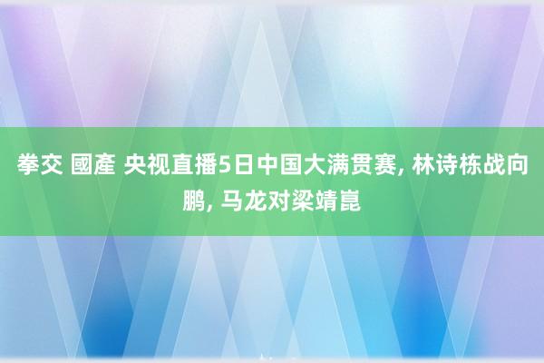 拳交 國產 央视直播5日中国大满贯赛， 林诗栋战向鹏， 马龙对梁靖崑