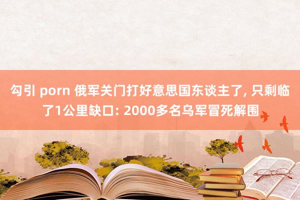 勾引 porn 俄军关门打好意思国东谈主了， 只剩临了1公里缺口: 2000多名乌军冒死解围