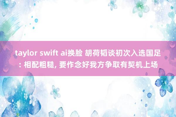 taylor swift ai换脸 胡荷韬谈初次入选国足: 相配粗糙， 要作念好我方争取有契机上场