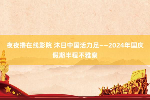 夜夜撸在线影院 沐日中国活力足——2024年国庆假期半程不雅察