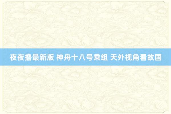 夜夜撸最新版 神舟十八号乘组 天外视角看故国