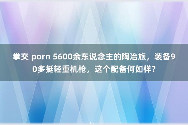 拳交 porn 5600余东说念主的陶冶旅，装备90多挺轻重机枪，这个配备何如样？