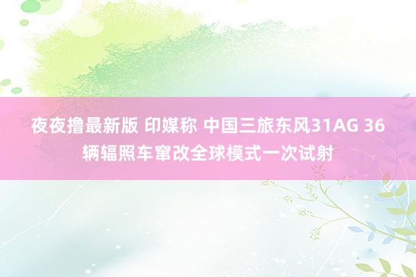 夜夜撸最新版 印媒称 中国三旅东风31AG 36辆辐照车窜改全球模式一次试射