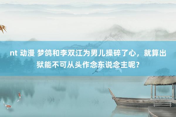 nt 动漫 梦鸽和李双江为男儿操碎了心，就算出狱能不可从头作念东说念主呢？