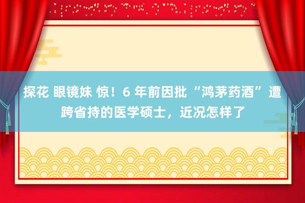 探花 眼镜妹 惊！6 年前因批 “鸿茅药酒” 遭跨省持的医学硕士，近况怎样了